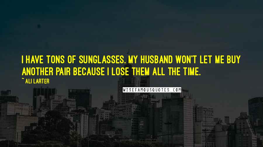 Ali Larter Quotes: I have tons of sunglasses. My husband won't let me buy another pair because I lose them all the time.