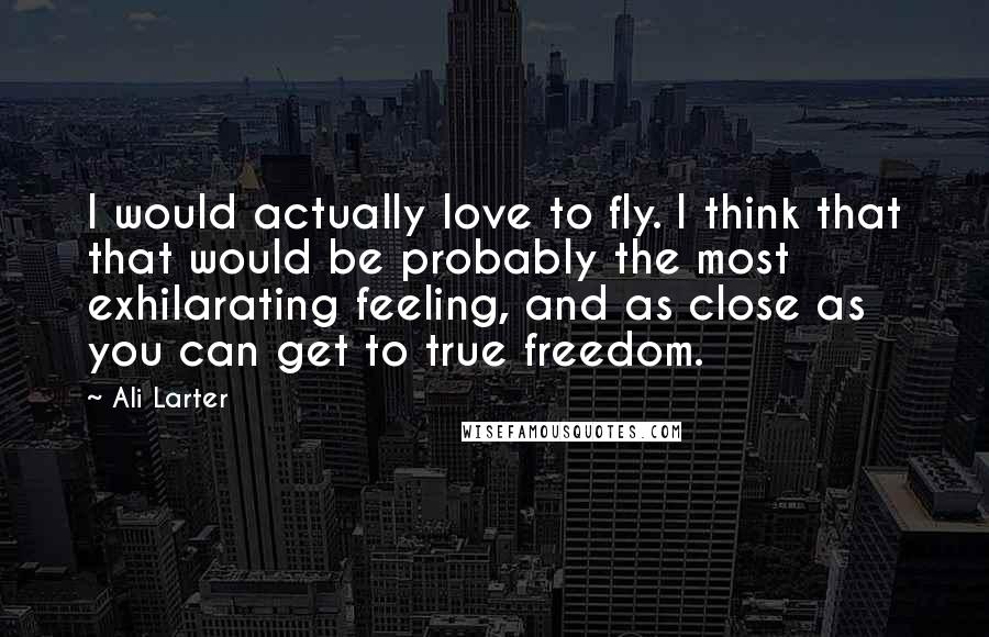 Ali Larter Quotes: I would actually love to fly. I think that that would be probably the most exhilarating feeling, and as close as you can get to true freedom.