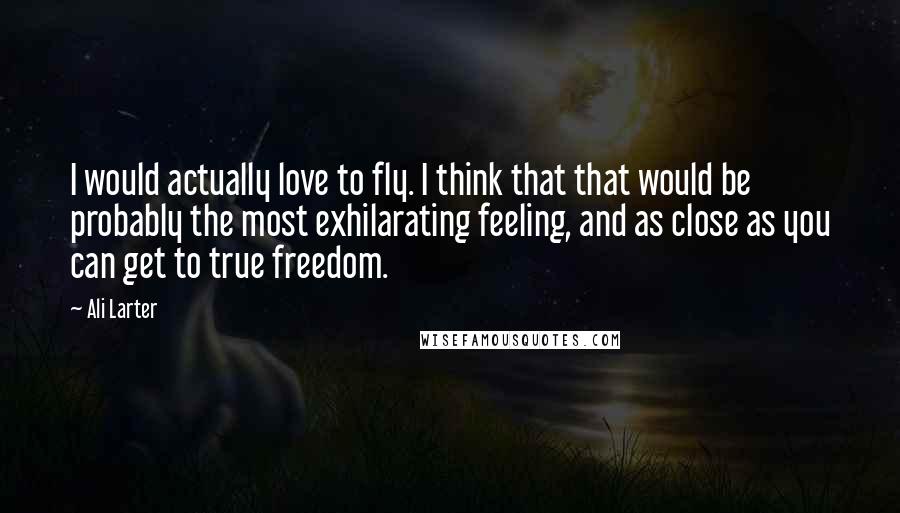 Ali Larter Quotes: I would actually love to fly. I think that that would be probably the most exhilarating feeling, and as close as you can get to true freedom.