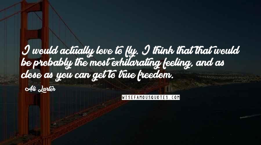 Ali Larter Quotes: I would actually love to fly. I think that that would be probably the most exhilarating feeling, and as close as you can get to true freedom.