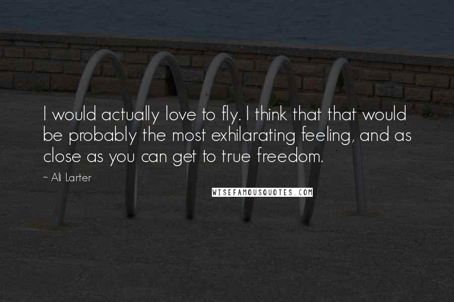 Ali Larter Quotes: I would actually love to fly. I think that that would be probably the most exhilarating feeling, and as close as you can get to true freedom.