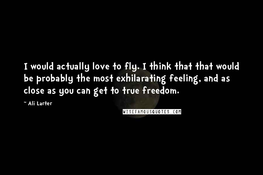 Ali Larter Quotes: I would actually love to fly. I think that that would be probably the most exhilarating feeling, and as close as you can get to true freedom.