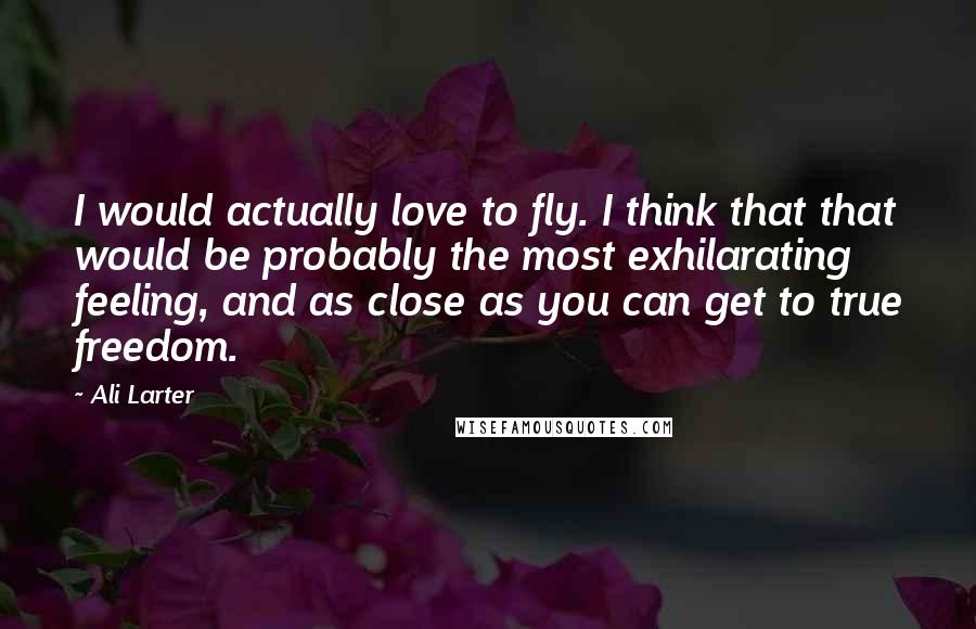 Ali Larter Quotes: I would actually love to fly. I think that that would be probably the most exhilarating feeling, and as close as you can get to true freedom.