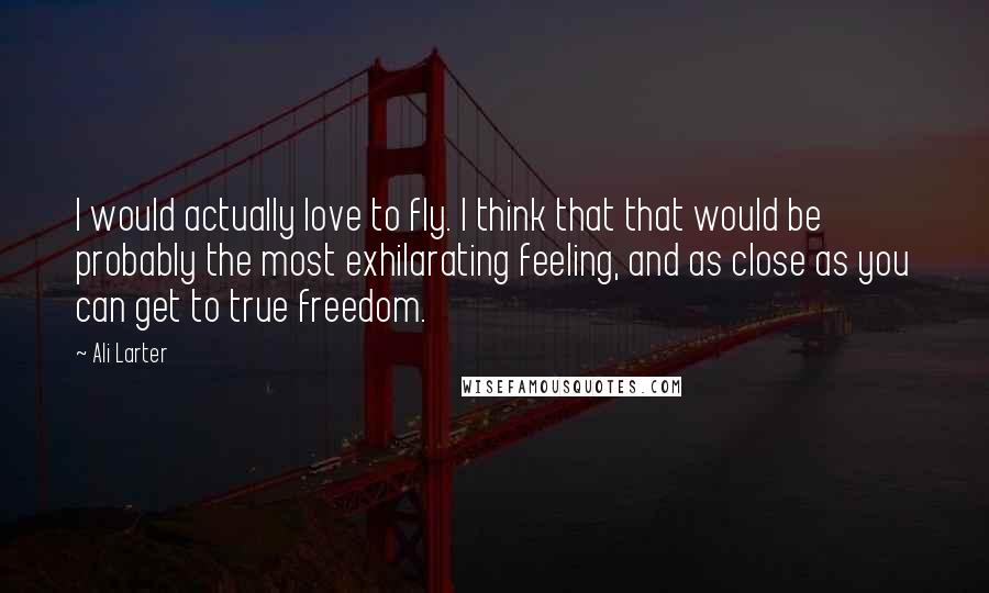 Ali Larter Quotes: I would actually love to fly. I think that that would be probably the most exhilarating feeling, and as close as you can get to true freedom.