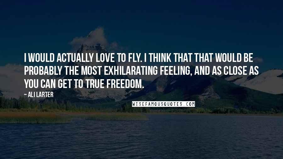 Ali Larter Quotes: I would actually love to fly. I think that that would be probably the most exhilarating feeling, and as close as you can get to true freedom.