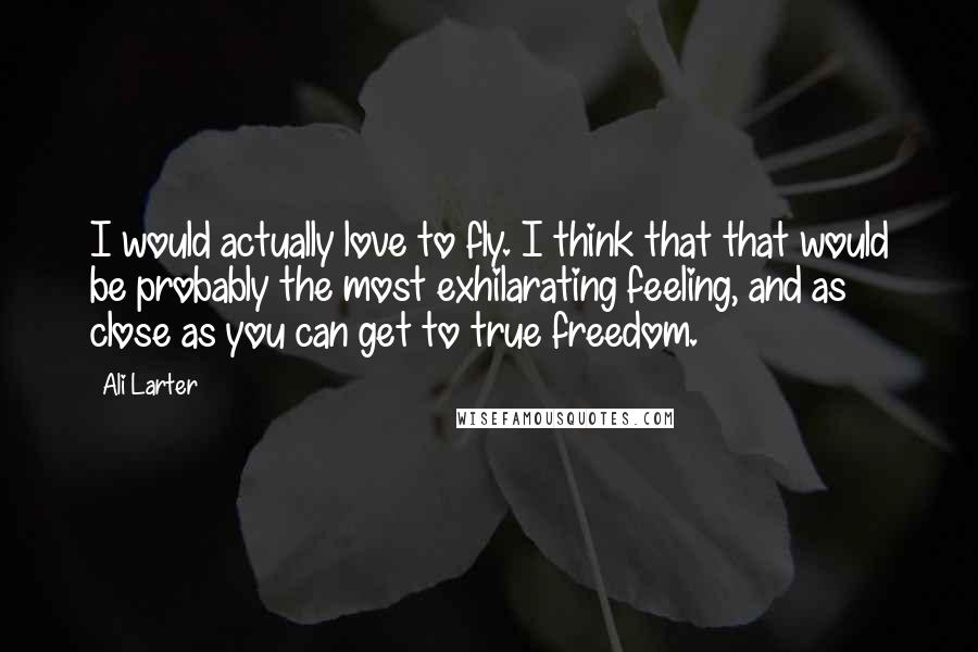 Ali Larter Quotes: I would actually love to fly. I think that that would be probably the most exhilarating feeling, and as close as you can get to true freedom.