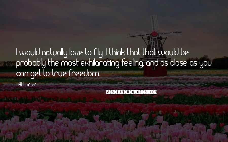 Ali Larter Quotes: I would actually love to fly. I think that that would be probably the most exhilarating feeling, and as close as you can get to true freedom.