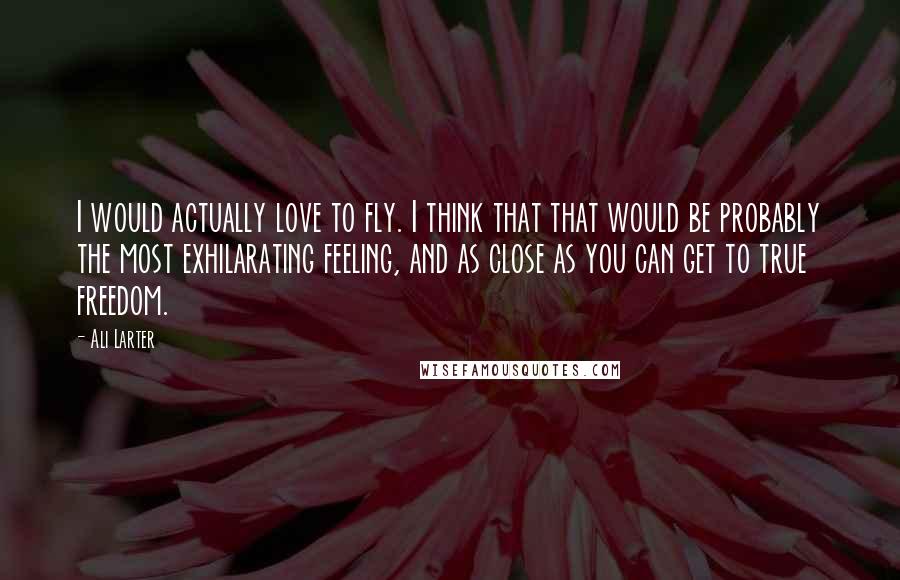 Ali Larter Quotes: I would actually love to fly. I think that that would be probably the most exhilarating feeling, and as close as you can get to true freedom.