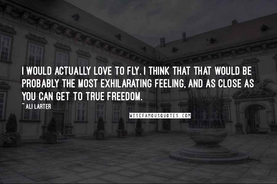 Ali Larter Quotes: I would actually love to fly. I think that that would be probably the most exhilarating feeling, and as close as you can get to true freedom.