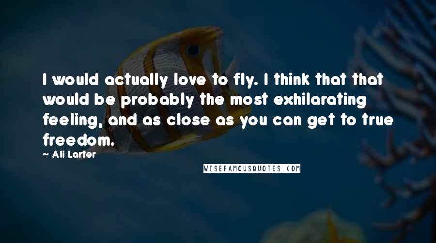 Ali Larter Quotes: I would actually love to fly. I think that that would be probably the most exhilarating feeling, and as close as you can get to true freedom.