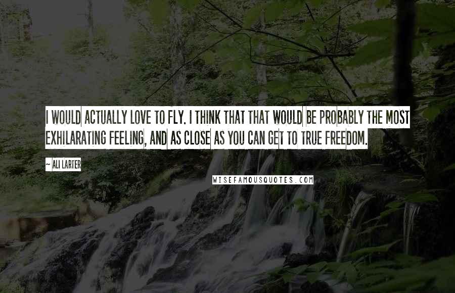 Ali Larter Quotes: I would actually love to fly. I think that that would be probably the most exhilarating feeling, and as close as you can get to true freedom.