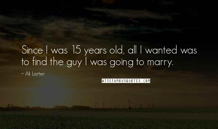 Ali Larter Quotes: Since I was 15 years old, all I wanted was to find the guy I was going to marry.