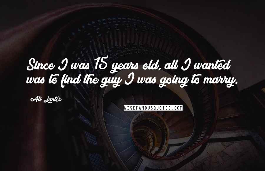 Ali Larter Quotes: Since I was 15 years old, all I wanted was to find the guy I was going to marry.