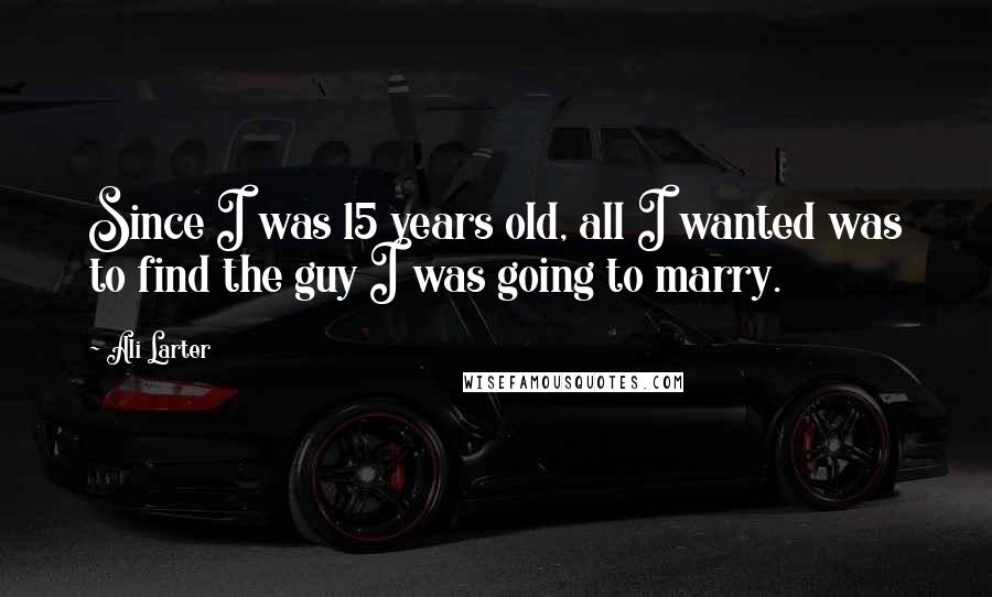 Ali Larter Quotes: Since I was 15 years old, all I wanted was to find the guy I was going to marry.
