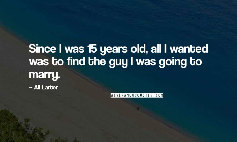 Ali Larter Quotes: Since I was 15 years old, all I wanted was to find the guy I was going to marry.