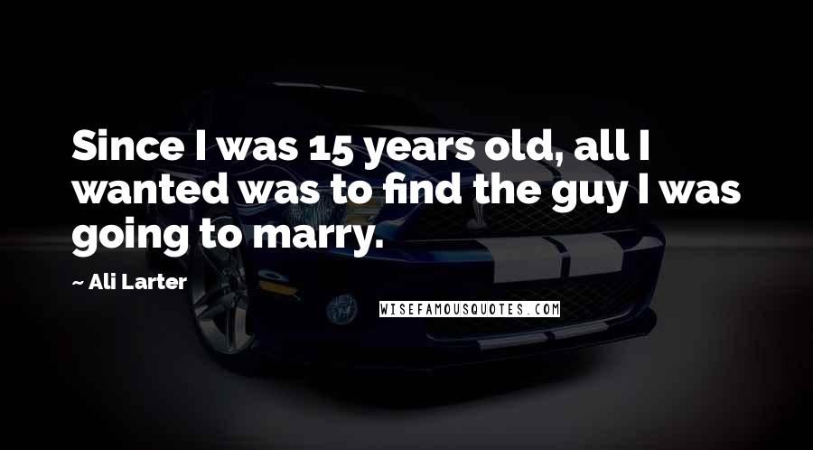 Ali Larter Quotes: Since I was 15 years old, all I wanted was to find the guy I was going to marry.