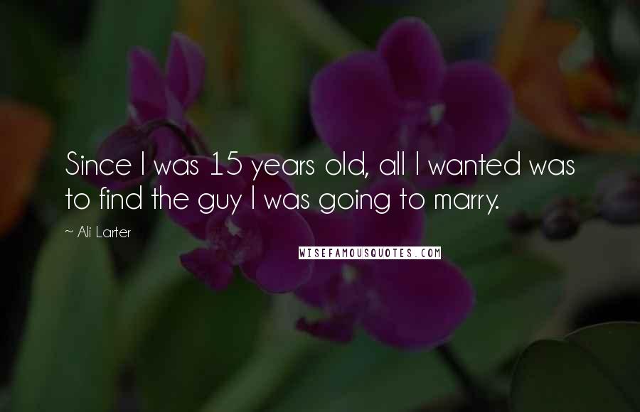 Ali Larter Quotes: Since I was 15 years old, all I wanted was to find the guy I was going to marry.