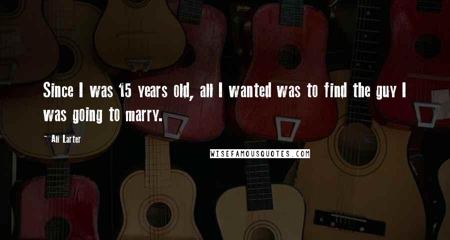 Ali Larter Quotes: Since I was 15 years old, all I wanted was to find the guy I was going to marry.