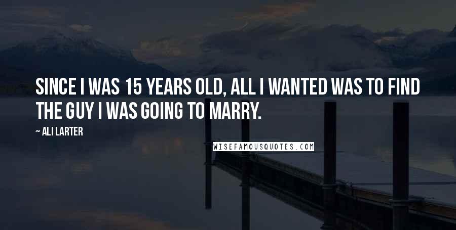 Ali Larter Quotes: Since I was 15 years old, all I wanted was to find the guy I was going to marry.