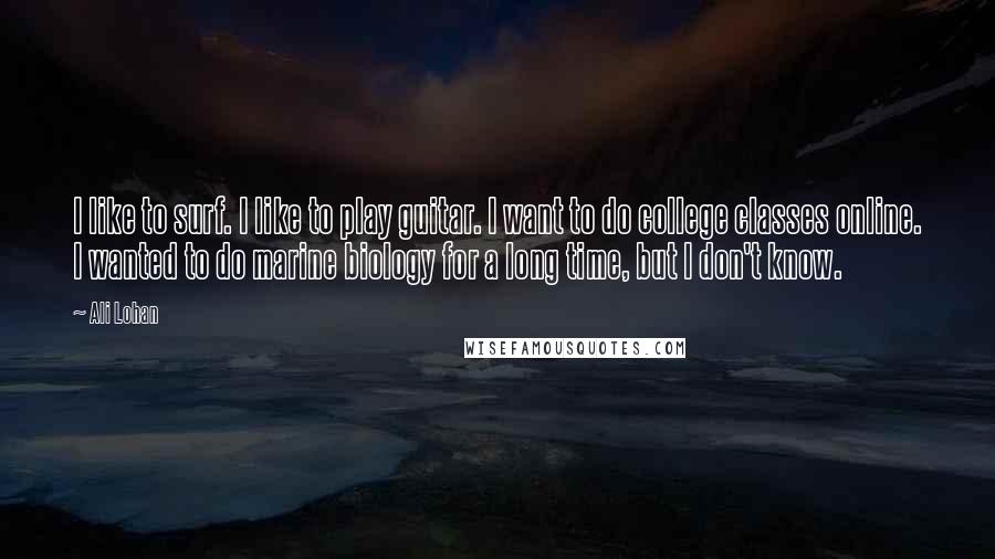 Ali Lohan Quotes: I like to surf. I like to play guitar. I want to do college classes online. I wanted to do marine biology for a long time, but I don't know.