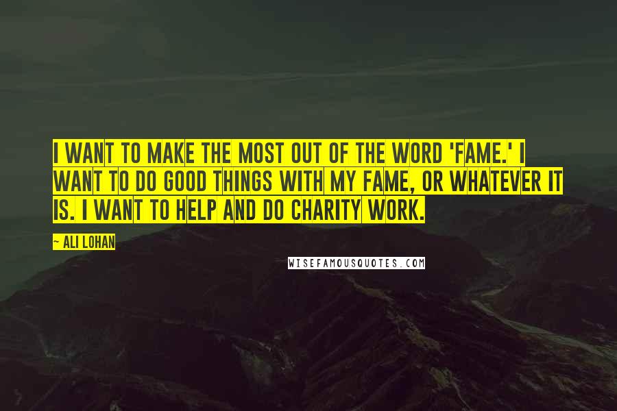 Ali Lohan Quotes: I want to make the most out of the word 'fame.' I want to do good things with my fame, or whatever it is. I want to help and do charity work.