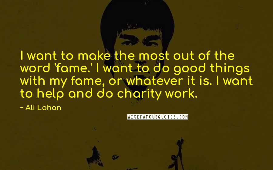 Ali Lohan Quotes: I want to make the most out of the word 'fame.' I want to do good things with my fame, or whatever it is. I want to help and do charity work.