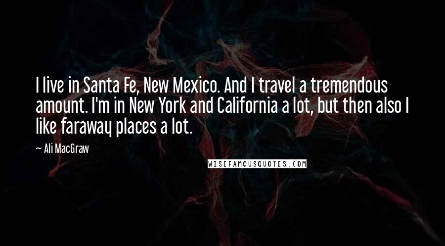 Ali MacGraw Quotes: I live in Santa Fe, New Mexico. And I travel a tremendous amount. I'm in New York and California a lot, but then also I like faraway places a lot.