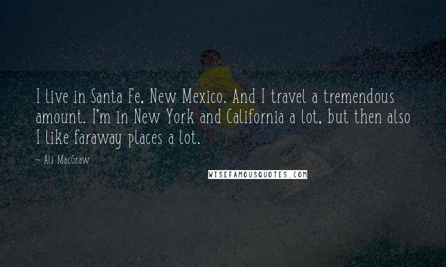 Ali MacGraw Quotes: I live in Santa Fe, New Mexico. And I travel a tremendous amount. I'm in New York and California a lot, but then also I like faraway places a lot.