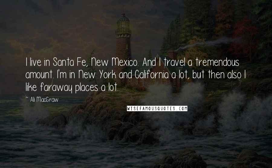 Ali MacGraw Quotes: I live in Santa Fe, New Mexico. And I travel a tremendous amount. I'm in New York and California a lot, but then also I like faraway places a lot.