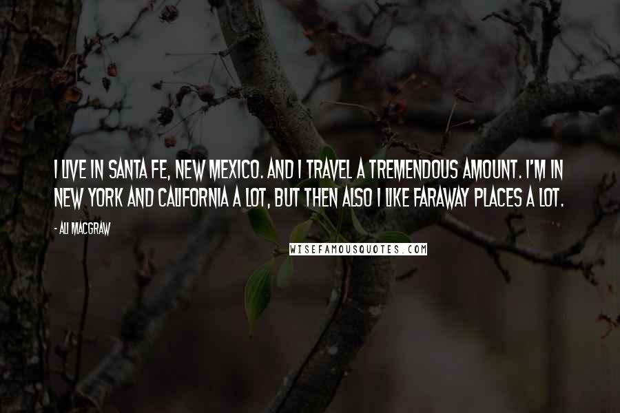 Ali MacGraw Quotes: I live in Santa Fe, New Mexico. And I travel a tremendous amount. I'm in New York and California a lot, but then also I like faraway places a lot.