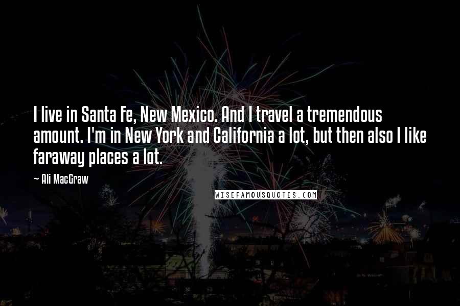 Ali MacGraw Quotes: I live in Santa Fe, New Mexico. And I travel a tremendous amount. I'm in New York and California a lot, but then also I like faraway places a lot.