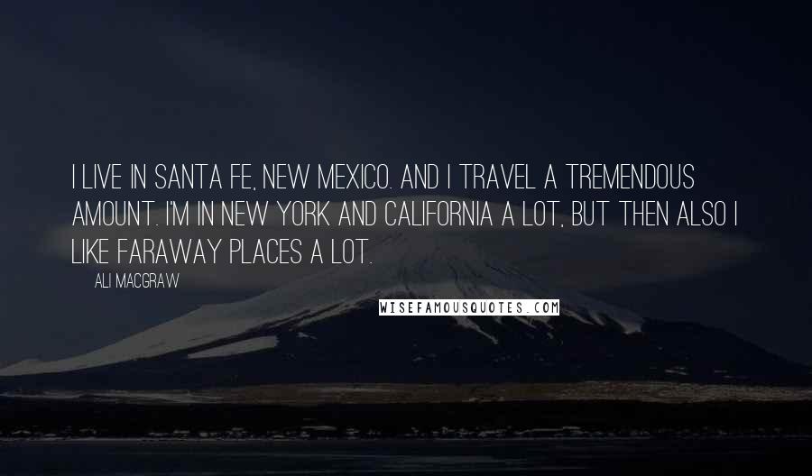 Ali MacGraw Quotes: I live in Santa Fe, New Mexico. And I travel a tremendous amount. I'm in New York and California a lot, but then also I like faraway places a lot.