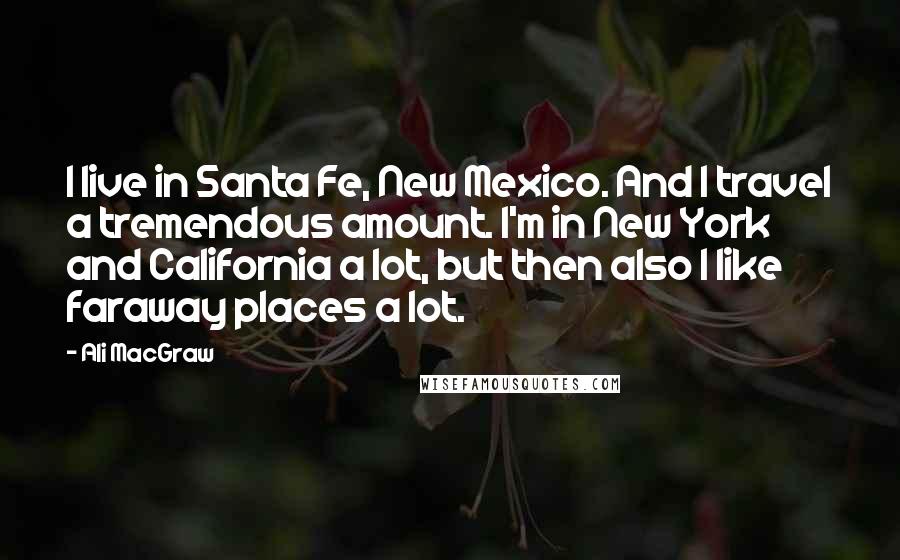 Ali MacGraw Quotes: I live in Santa Fe, New Mexico. And I travel a tremendous amount. I'm in New York and California a lot, but then also I like faraway places a lot.