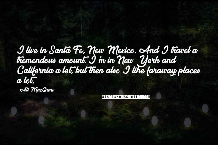 Ali MacGraw Quotes: I live in Santa Fe, New Mexico. And I travel a tremendous amount. I'm in New York and California a lot, but then also I like faraway places a lot.