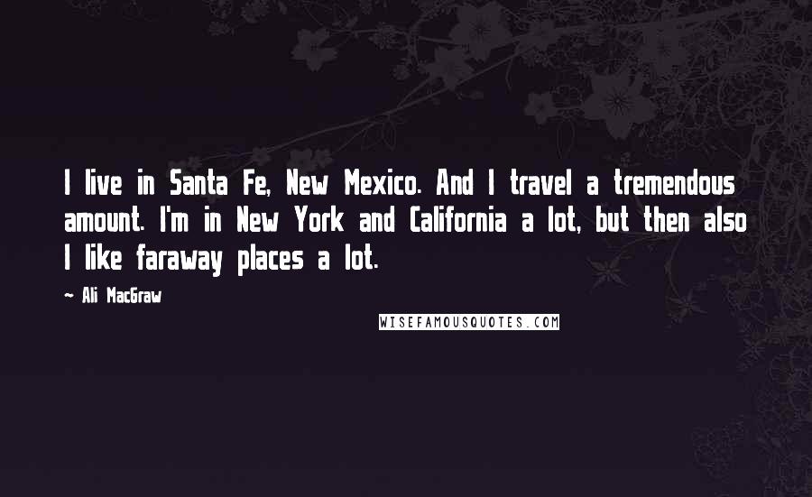 Ali MacGraw Quotes: I live in Santa Fe, New Mexico. And I travel a tremendous amount. I'm in New York and California a lot, but then also I like faraway places a lot.