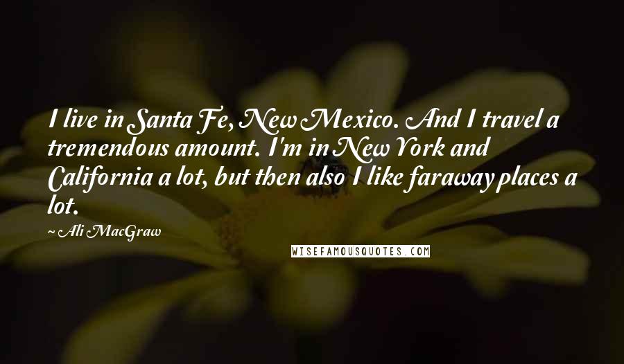 Ali MacGraw Quotes: I live in Santa Fe, New Mexico. And I travel a tremendous amount. I'm in New York and California a lot, but then also I like faraway places a lot.