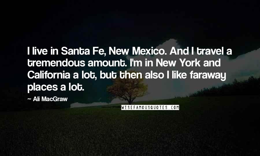 Ali MacGraw Quotes: I live in Santa Fe, New Mexico. And I travel a tremendous amount. I'm in New York and California a lot, but then also I like faraway places a lot.