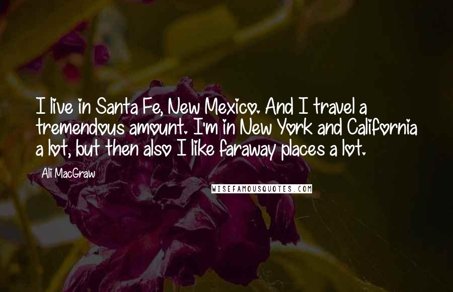 Ali MacGraw Quotes: I live in Santa Fe, New Mexico. And I travel a tremendous amount. I'm in New York and California a lot, but then also I like faraway places a lot.