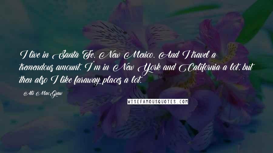 Ali MacGraw Quotes: I live in Santa Fe, New Mexico. And I travel a tremendous amount. I'm in New York and California a lot, but then also I like faraway places a lot.