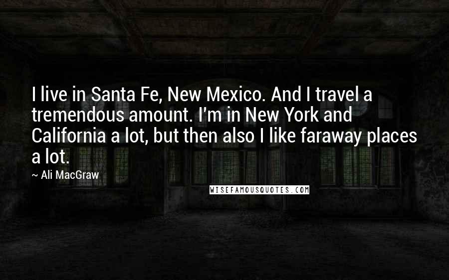 Ali MacGraw Quotes: I live in Santa Fe, New Mexico. And I travel a tremendous amount. I'm in New York and California a lot, but then also I like faraway places a lot.