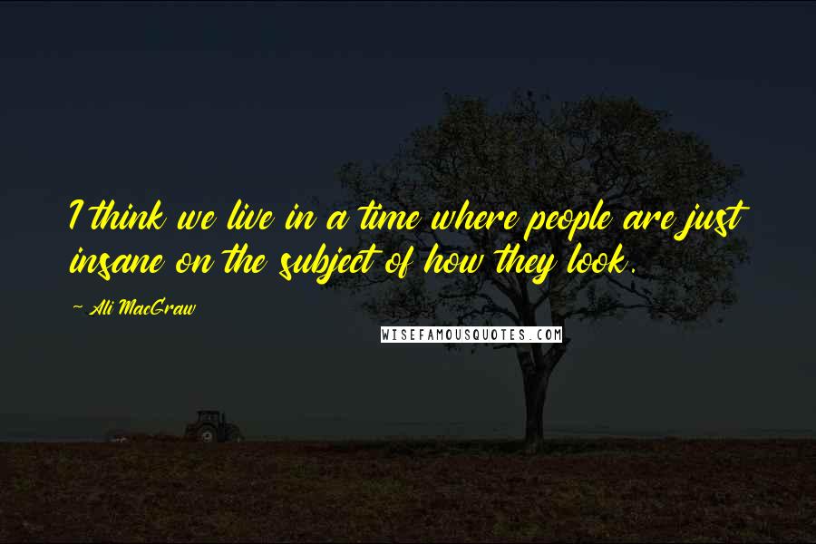 Ali MacGraw Quotes: I think we live in a time where people are just insane on the subject of how they look.