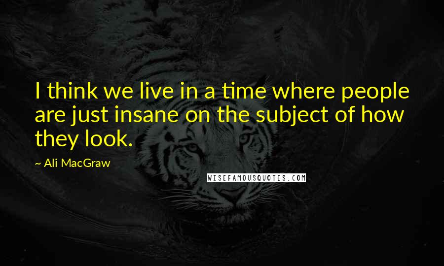 Ali MacGraw Quotes: I think we live in a time where people are just insane on the subject of how they look.