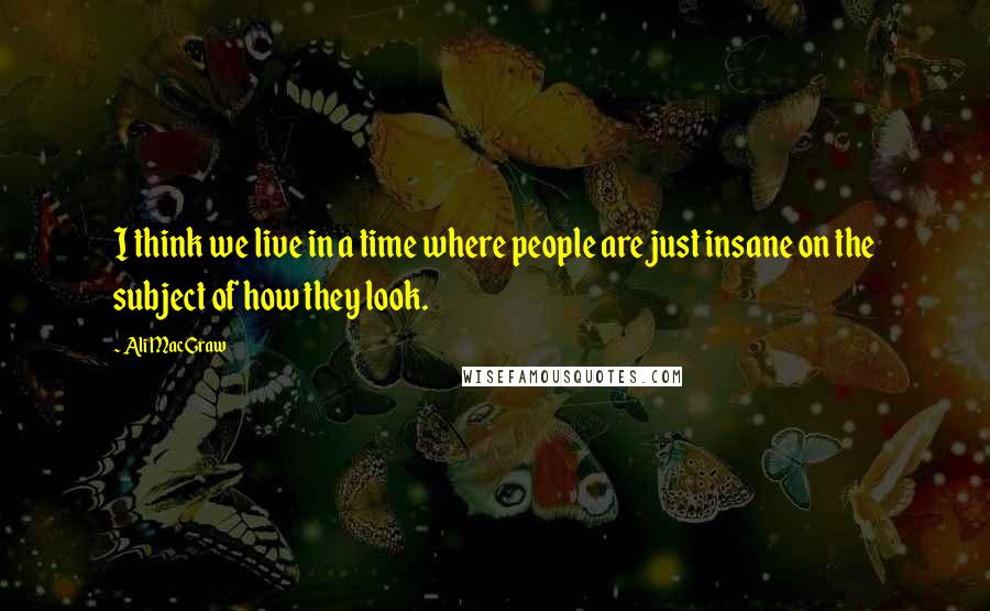 Ali MacGraw Quotes: I think we live in a time where people are just insane on the subject of how they look.