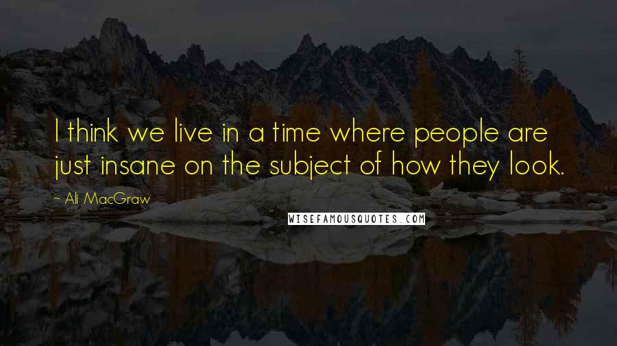 Ali MacGraw Quotes: I think we live in a time where people are just insane on the subject of how they look.