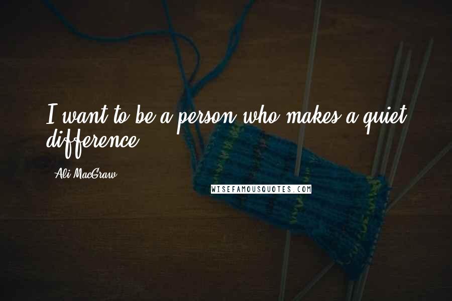 Ali MacGraw Quotes: I want to be a person who makes a quiet difference.