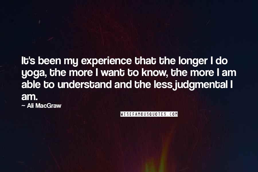 Ali MacGraw Quotes: It's been my experience that the longer I do yoga, the more I want to know, the more I am able to understand and the less judgmental I am.