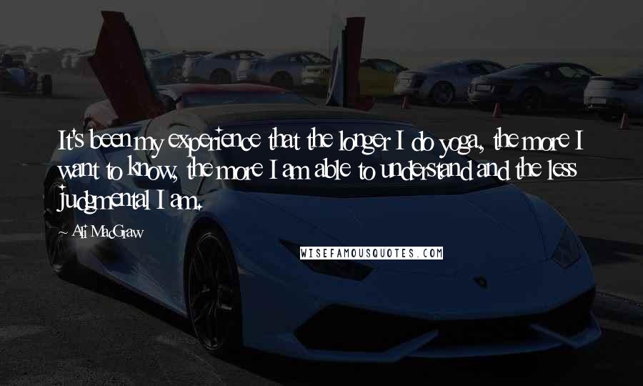 Ali MacGraw Quotes: It's been my experience that the longer I do yoga, the more I want to know, the more I am able to understand and the less judgmental I am.