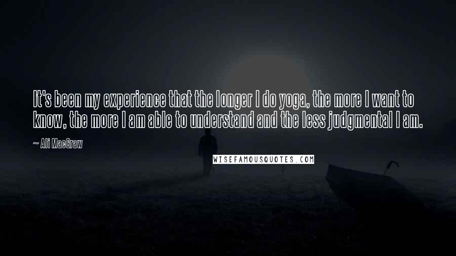 Ali MacGraw Quotes: It's been my experience that the longer I do yoga, the more I want to know, the more I am able to understand and the less judgmental I am.