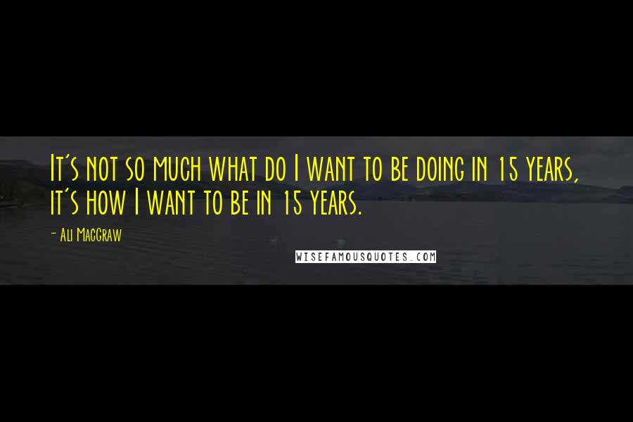 Ali MacGraw Quotes: It's not so much what do I want to be doing in 15 years, it's how I want to be in 15 years.