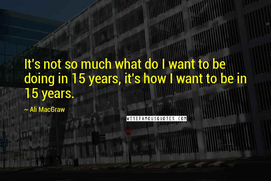 Ali MacGraw Quotes: It's not so much what do I want to be doing in 15 years, it's how I want to be in 15 years.